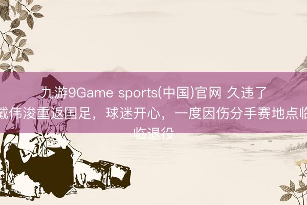 九游9Game sports(中国)官网 久违了!曝戴伟浚重返国足,球迷开心,一度因伤分手赛地点临退役