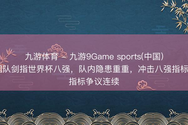 九游体育 - 九游9Game sports(中国)官网 韩国队剑指世界杯八强，队内隐患重重，冲击八强指标争议连续