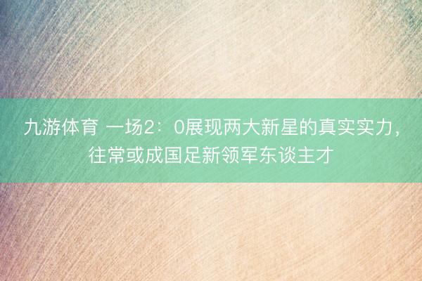 九游体育 一场2：0展现两大新星的真实实力，往常或成国足新领军东谈主才