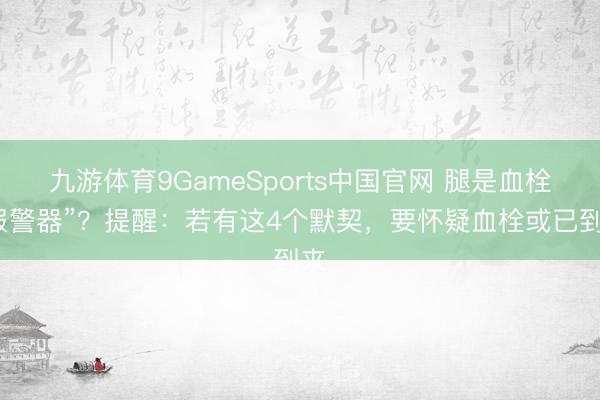 九游体育9GameSports中国官网 腿是血栓“报警器”?提醒:若有这4个默契,要怀疑血栓或已到来