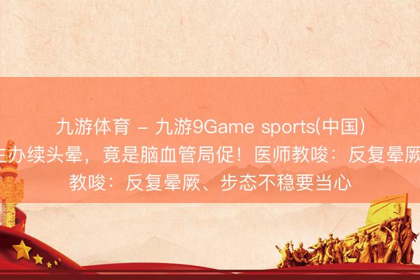 九游体育 - 九游9Game sports(中国)官网 73岁老东谈主办续头晕，竟是脑血管局促！医师教唆：反复晕厥、步态不稳要当心