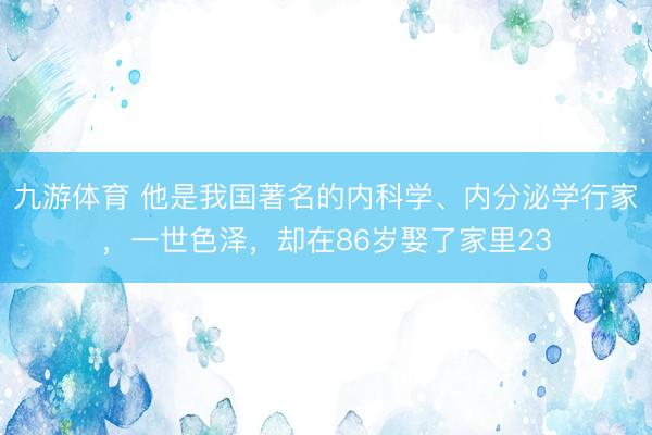 九游体育 他是我国著名的内科学、内分泌学行家，一世色泽，却在86岁娶了家里23