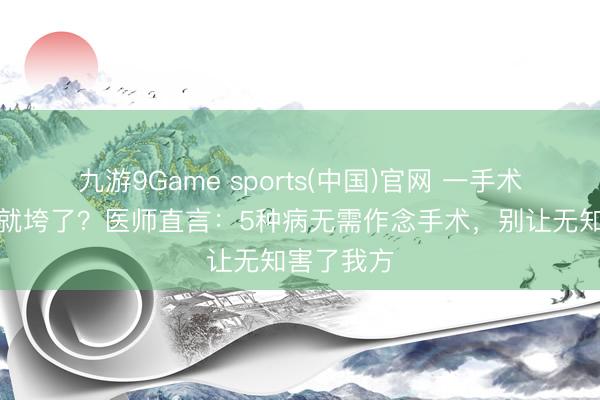 九游9Game sports(中国)官网 一手术东说念主就垮了？医师直言：5种病无需作念手术，别让无知害了我方