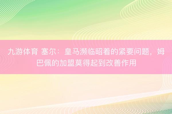 九游体育 塞尔：皇马濒临昭着的紧要问题，姆巴佩的加盟莫得起到改善作用