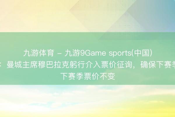 九游体育 - 九游9Game sports(中国)官网 曼晚：曼城主席穆巴拉克躬行介入票价征询，确保下赛季票价不变