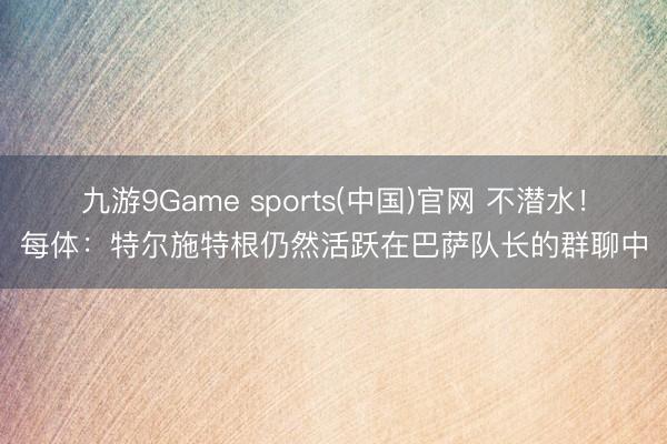 九游9Game sports(中国)官网 不潜水！每体：特尔施特根仍然活跃在巴萨队长的群聊中
