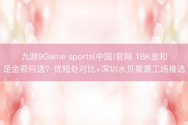 九游9Game sports(中国)官网 18K金和足金若何选？优短处对比+深圳水贝泉源工场推选