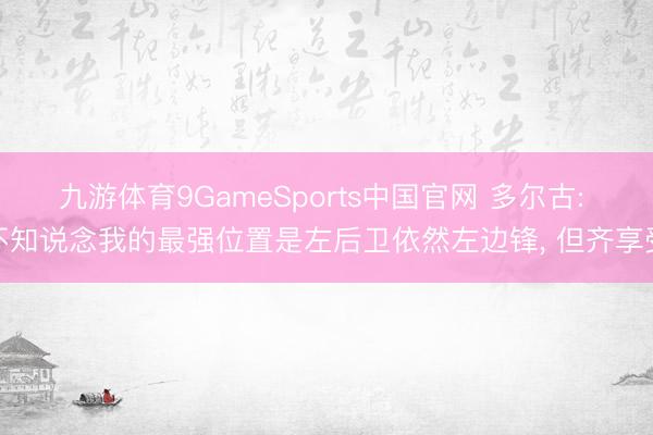 九游体育9GameSports中国官网 多尔古: 不知说念我的最强位置是左后卫依然左边锋， 但齐享受