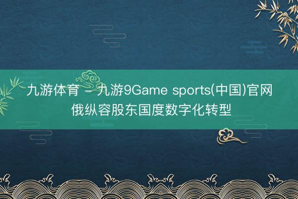 九游体育 - 九游9Game sports(中国)官网 俄纵容股东国度数字化转型