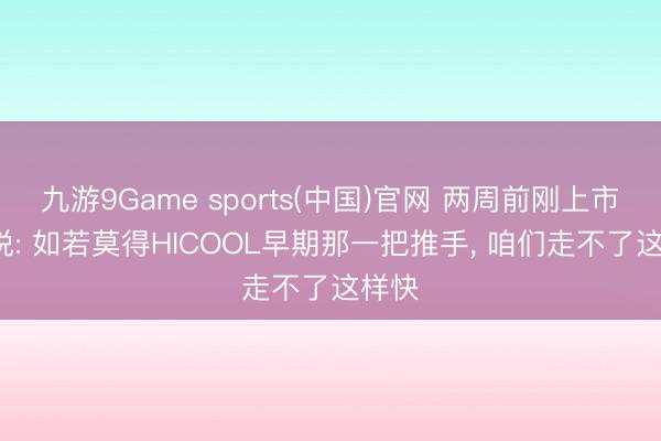 九游9Game sports(中国)官网 两周前刚上市， 他说: 如若莫得HICOOL早期那一把推手， 咱们走不了这样快