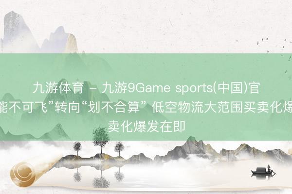 九游体育 - 九游9Game sports(中国)官网 从“能不可飞”转向“划不合算” 低空物流大范围买卖化爆发在即
