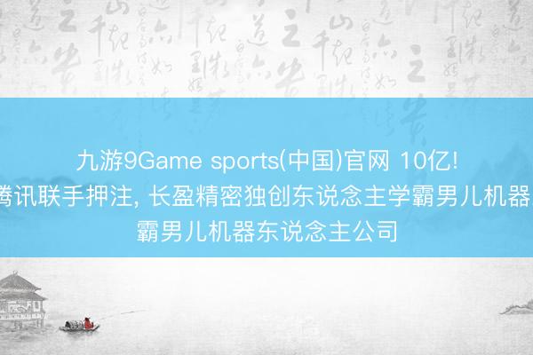 九游9Game sports(中国)官网 10亿! 好意思团、腾讯联手押注, 长盈精密独创东说念主学霸男儿机器东说念主公司