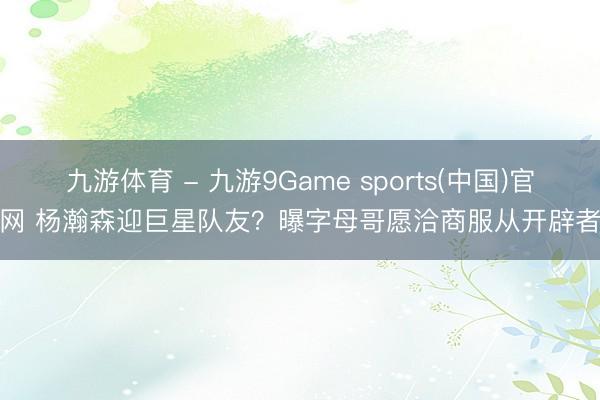 九游体育 - 九游9Game sports(中国)官网 杨瀚森迎巨星队友？曝字母哥愿洽商服从开辟者
