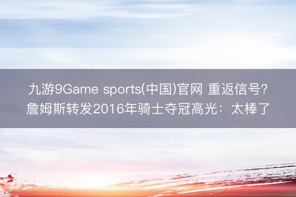 九游9Game sports(中国)官网 重返信号?詹姆斯转发2016年骑士夺冠高光:太棒了