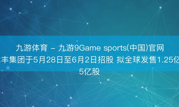 九游体育 - 九游9Game sports(中国)官网 龙丰集团于5月28日至6月2日招股 拟全球发售1.25亿股