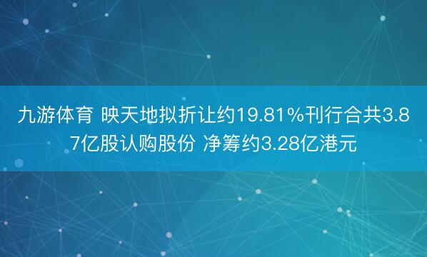 九游体育 映天地拟折让约19.81%刊行合共3.87亿股认购股份 净筹约3.28亿港元