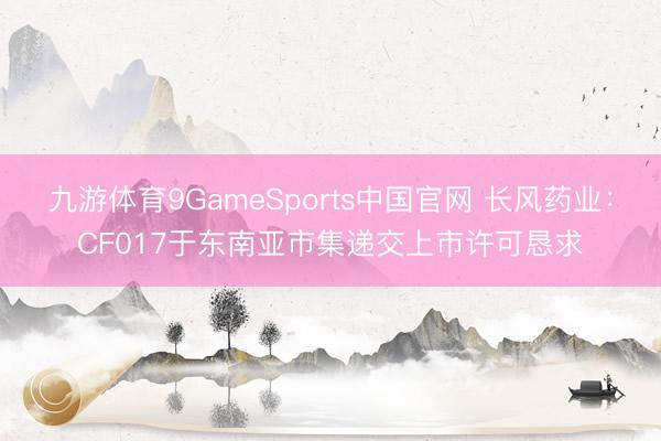 九游体育9GameSports中国官网 长风药业：CF017于东南亚市集递交上市许可恳求