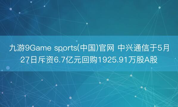 九游9Game sports(中国)官网 中兴通信于5月27日斥资6.7亿元回购1925.91万股A股