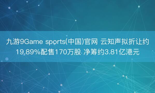 九游9Game sports(中国)官网 云知声拟折让约19.89%配售170万股 净筹约3.81亿港元
