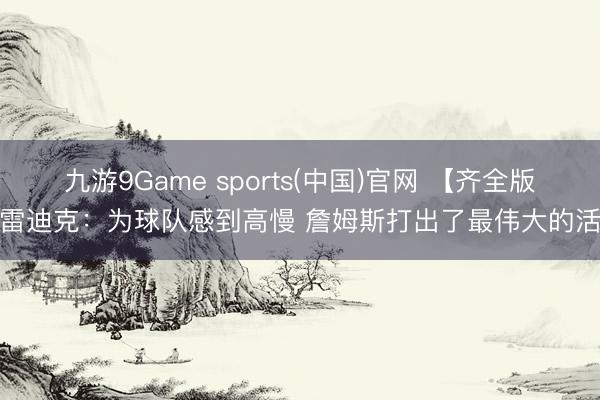九游9Game sports(中国)官网 【齐全版】雷迪克：为球队感到高慢 詹姆斯打出了最伟大的活命