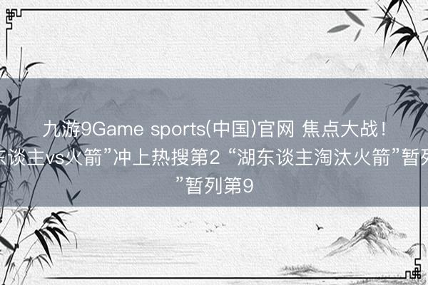 九游9Game sports(中国)官网 焦点大战！“湖东谈主vs火箭”冲上热搜第2 “湖东谈主淘汰火箭”暂列第9