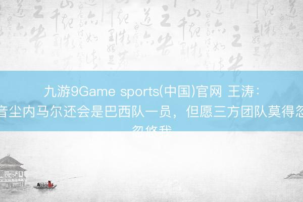 九游9Game sports(中国)官网 王涛：目下音尘内马尔还会是巴西队一员，但愿三方团队莫得忽悠我