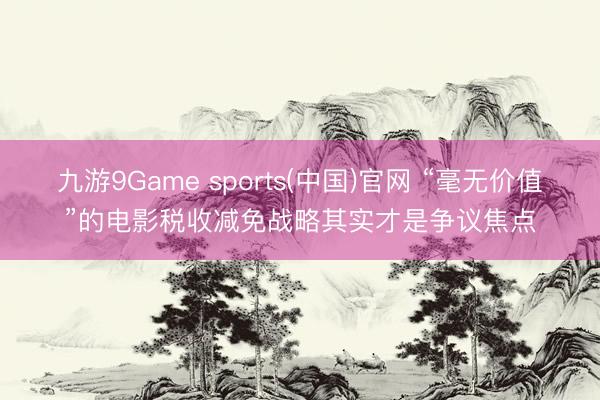 九游9Game sports(中国)官网 “毫无价值”的电影税收减免战略其实才是争议焦点
