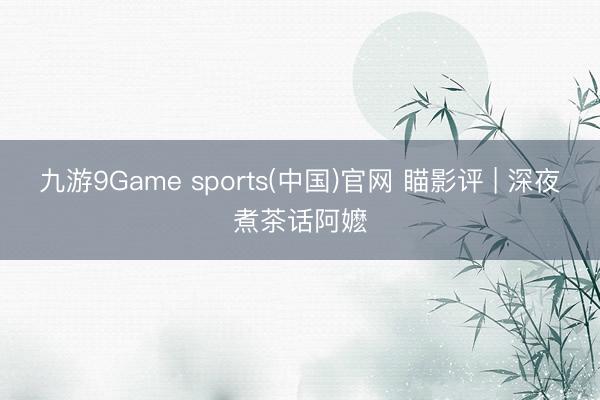 九游9Game sports(中国)官网 瞄影评 | 深夜煮茶话阿嬷