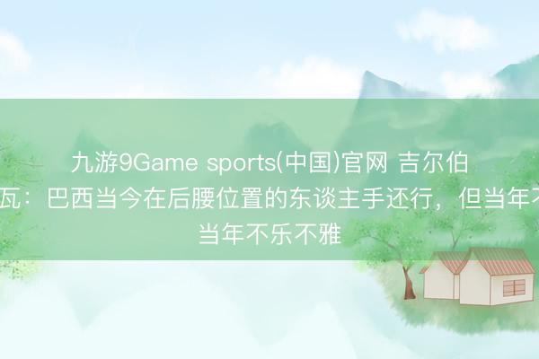 九游9Game sports(中国)官网 吉尔伯托·席尔瓦：巴西当今在后腰位置的东谈主手还行，但当年不乐不雅