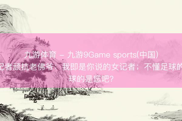 九游体育 - 九游9Game sports(中国)官网 女记者顽抗老佛爷：我即是你说的女记者；不懂足球的是您吧？