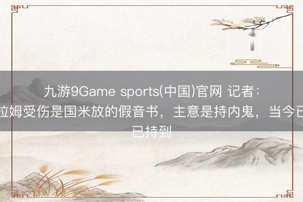 九游9Game sports(中国)官网 记者：小图拉姆受伤是国米放的假音书，主意是持内鬼，当今已持到