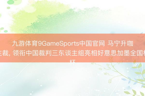 九游体育9GameSports中国官网 马宁升咖主裁， 领衔中国裁判三东谈主组亮相好意思加墨全国杯
