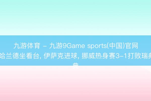 九游体育 - 九游9Game sports(中国)官网 哈兰德坐看台， 伊萨克进球， 挪威热身赛3-1打败瑞典