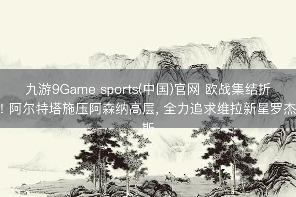 九游9Game sports(中国)官网 欧战集结折戟! 阿尔特塔施压阿森纳高层, 全力追求维拉新星罗杰斯