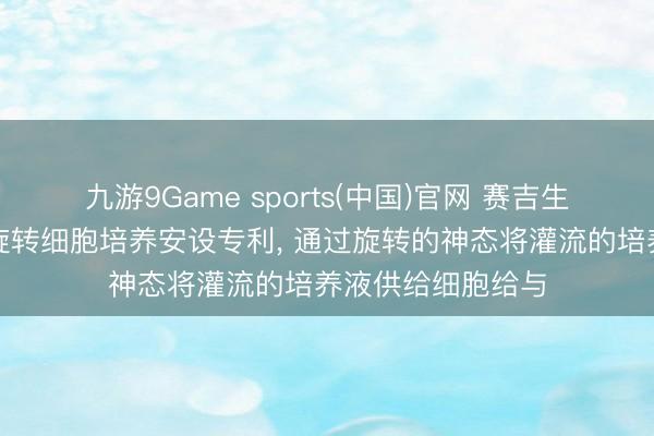九游9Game sports(中国)官网 赛吉生物获得单轴灌流旋转细胞培养安设专利， 通过旋转的神态将灌流的培养液供给细胞给与