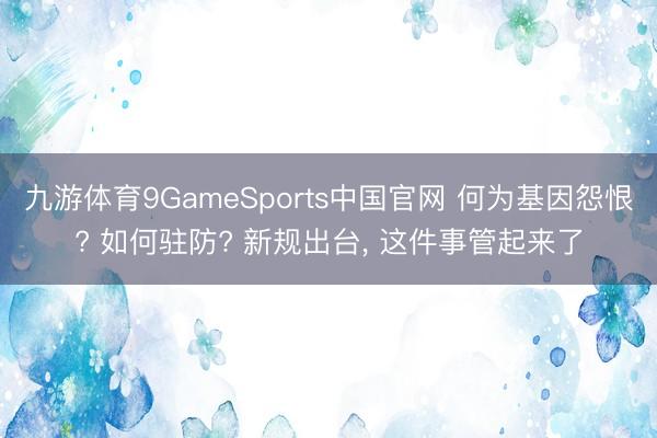 九游体育9GameSports中国官网 何为基因怨恨? 如何驻防? 新规出台， 这件事管起来了