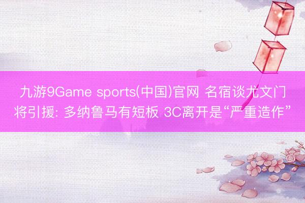 九游9Game sports(中国)官网 名宿谈尤文门将引援: 多纳鲁马有短板 3C离开是“严重造作”
