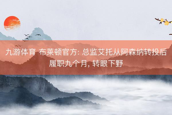 九游体育 布莱顿官方: 总监艾托从阿森纳转投后履职九个月， 转眼下野
