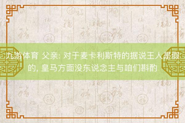 九游体育 父亲: 对于麦卡利斯特的据说王人是假的， 皇马方面没东说念主与咱们斟酌