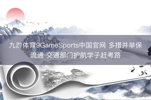 九游体育9GameSports中国官网 多措并举保流通 交通部门护航学子赶考路
