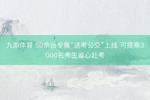九游体育 50余台专属“送考公交”上线 可搭乘3000名考生省心赴考