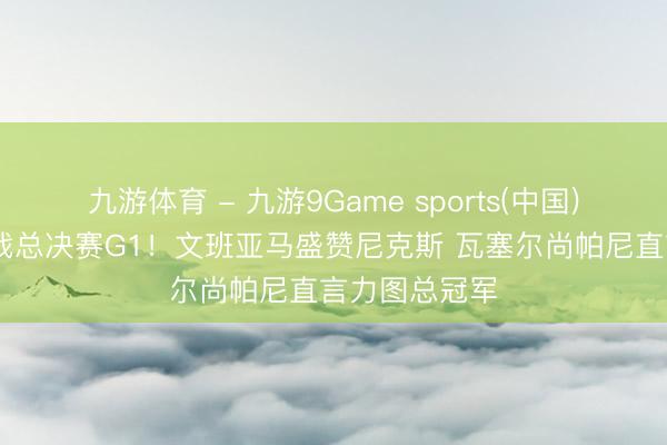 九游体育 - 九游9Game sports(中国)官网 马刺备战总决赛G1！文班亚马盛赞尼克斯 瓦塞尔尚帕尼直言力图总冠军