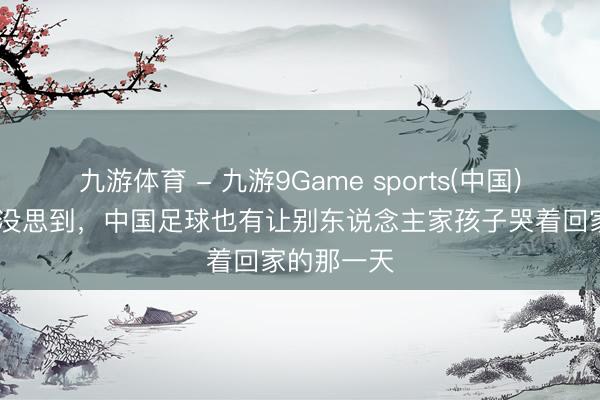 九游体育 - 九游9Game sports(中国)官网 万万没思到，中国足球也有让别东说念主家孩子哭着回家的那一天