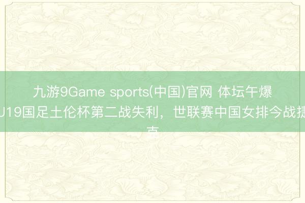 九游9Game sports(中国)官网 体坛午爆｜U19国足土伦杯第二战失利，世联赛中国女排今战捷克