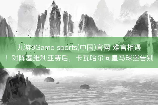 九游9Game sports(中国)官网 难言相遇！对阵塞维利亚赛后，卡瓦哈尔向皇马球迷告别
