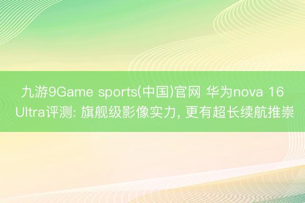 九游9Game sports(中国)官网 华为nova 16 Ultra评测: 旗舰级影像实力， 更有超长续航推崇