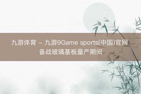 九游体育 - 九游9Game sports(中国)官网 备战玻璃基板量产期间
