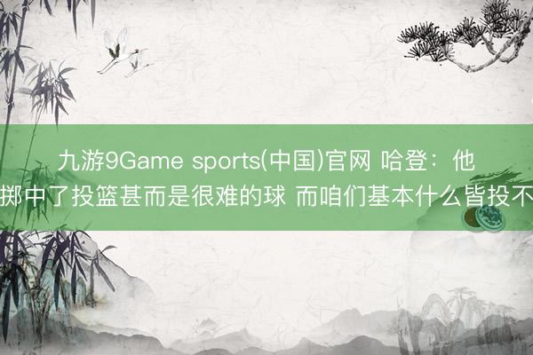 九游9Game sports(中国)官网 哈登:他们掷中了投篮甚而是很难的球 而