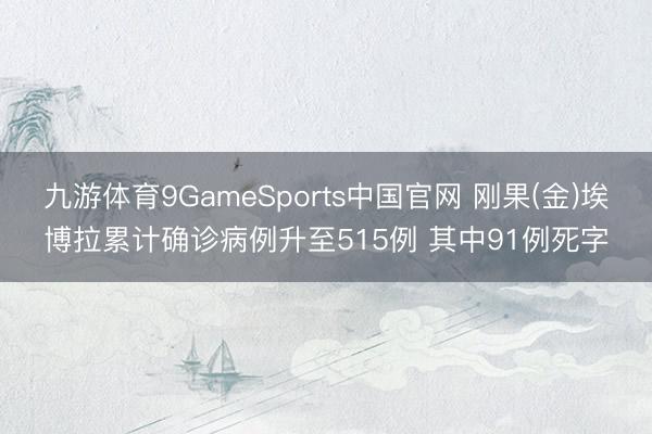 九游体育9GameSports中国官网 刚果(金)埃博拉累计确诊病例升至515例 其中91例死字