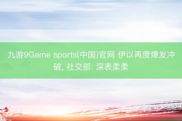九游9Game sports(中国)官网 伊以再度爆发冲破， 社交部: 深表柔柔